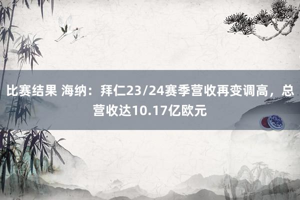 比赛结果 海纳：拜仁23/24赛季营收再变调高，总营收达10.17亿欧元