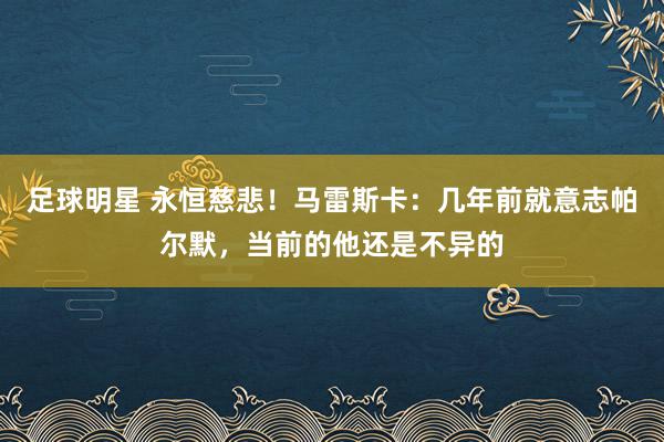 足球明星 永恒慈悲！马雷斯卡：几年前就意志帕尔默，当前的他还是不异的