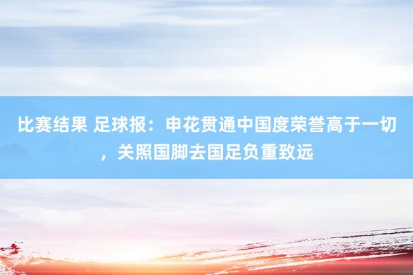 比赛结果 足球报：申花贯通中国度荣誉高于一切，关照国脚去国足负重致远