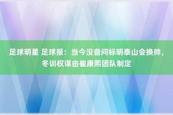 足球明星 足球报：当今没音问标明泰山会换帅，冬训权谋由崔康熙团队制定