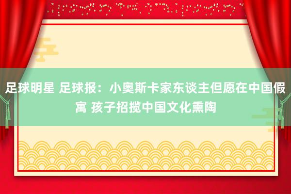 足球明星 足球报：小奥斯卡家东谈主但愿在中国假寓 孩子招揽中国文化熏陶