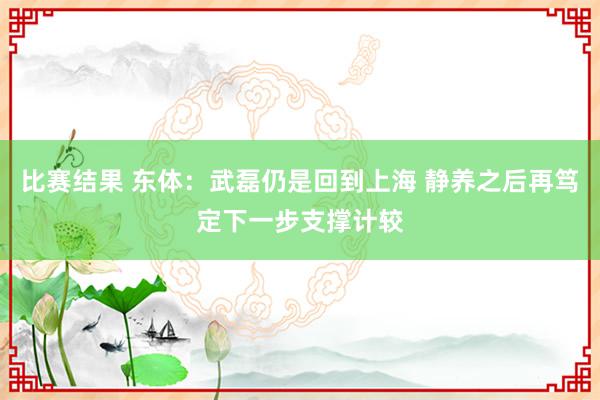 比赛结果 东体：武磊仍是回到上海 静养之后再笃定下一步支撑计较