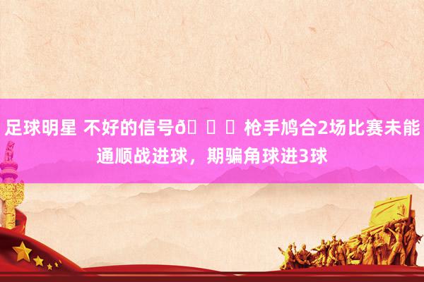 足球明星 不好的信号😕枪手鸠合2场比赛未能通顺战进球，期骗角球进3球