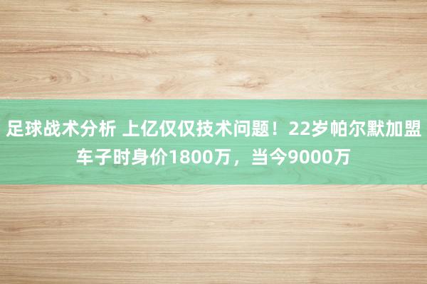 足球战术分析 上亿仅仅技术问题！22岁帕尔默加盟车子时身价1800万，当今9000万