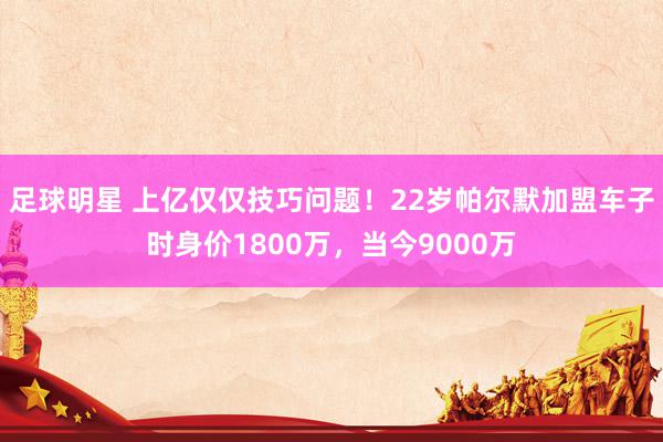 足球明星 上亿仅仅技巧问题！22岁帕尔默加盟车子时身价1800万，当今9000万