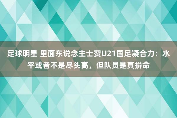 足球明星 里面东说念主士赞U21国足凝合力：水平或者不是尽头高，但队员是真拚命