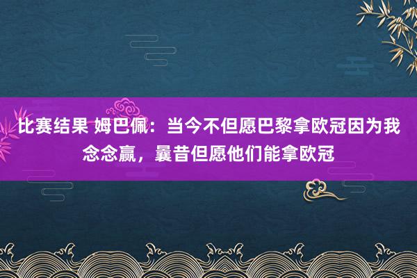 比赛结果 姆巴佩：当今不但愿巴黎拿欧冠因为我念念赢，曩昔但愿他们能拿欧冠