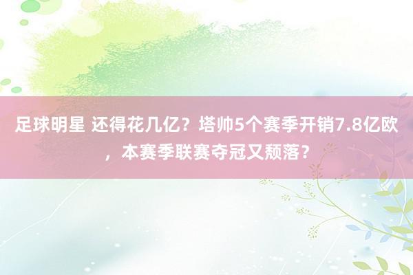 足球明星 还得花几亿？塔帅5个赛季开销7.8亿欧，本赛季联赛夺冠又颓落？