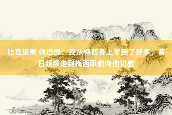 比赛结果 姆巴佩：我从梅西身上学到了好多，昔日频频走到梅西眼前向他讨教