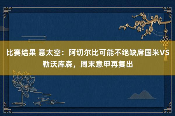 比赛结果 意太空：阿切尔比可能不绝缺席国米VS勒沃库森，周末意甲再复出