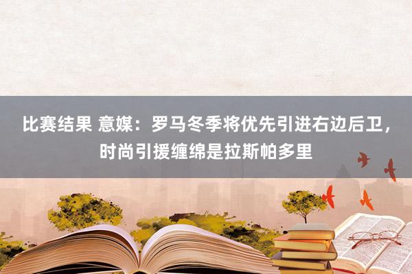 比赛结果 意媒：罗马冬季将优先引进右边后卫，时尚引援缠绵是拉斯帕多里