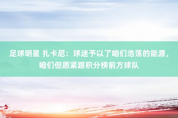 足球明星 扎卡尼：球迷予以了咱们浩荡的能源，咱们但愿紧跟积分榜前方球队