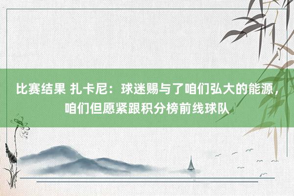 比赛结果 扎卡尼：球迷赐与了咱们弘大的能源，咱们但愿紧跟积分榜前线球队