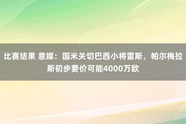 比赛结果 意媒：国米关切巴西小将雷斯，帕尔梅拉斯初步要价可能4000万欧