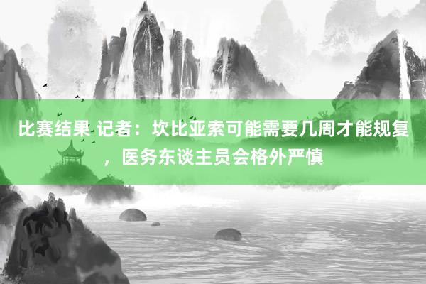 比赛结果 记者：坎比亚索可能需要几周才能规复，医务东谈主员会格外严慎