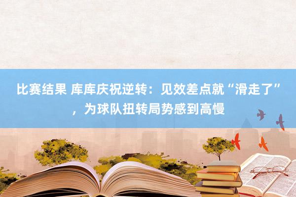 比赛结果 库库庆祝逆转：见效差点就“滑走了”，为球队扭转局势感到高慢