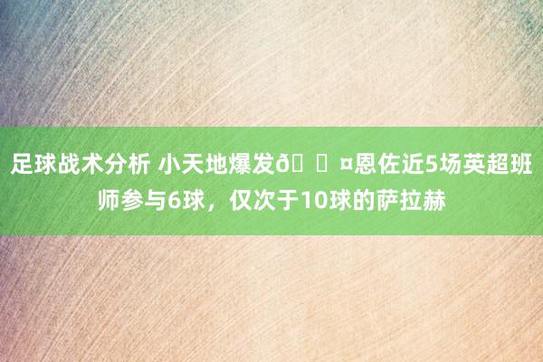 足球战术分析 小天地爆发😤恩佐近5场英超班师参与6球，仅次于10球的萨拉赫