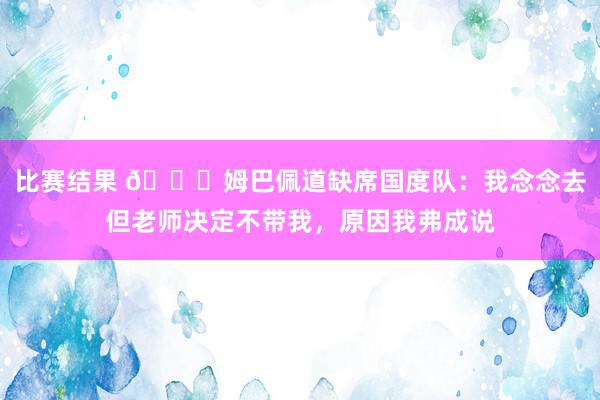 比赛结果 👀姆巴佩道缺席国度队：我念念去但老师决定不带我，原因我弗成说