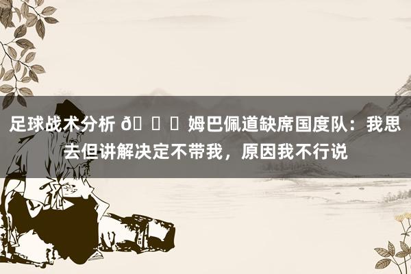 足球战术分析 👀姆巴佩道缺席国度队：我思去但讲解决定不带我，原因我不行说