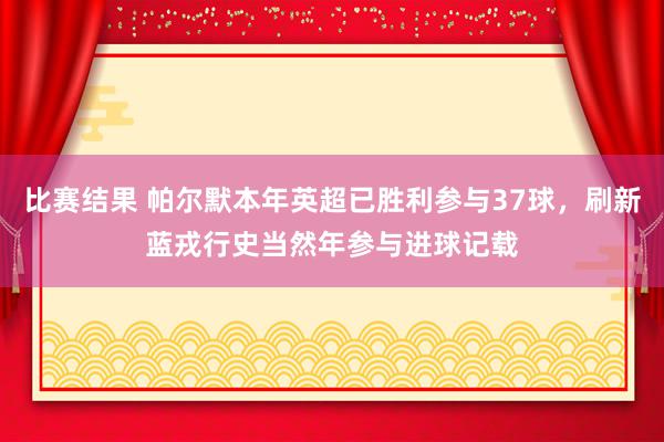 比赛结果 帕尔默本年英超已胜利参与37球，刷新蓝戎行史当然年参与进球记载