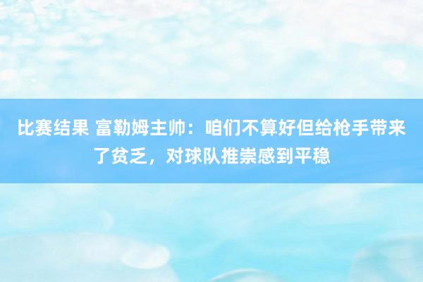 比赛结果 富勒姆主帅：咱们不算好但给枪手带来了贫乏，对球队推崇感到平稳