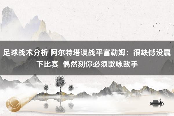 足球战术分析 阿尔特塔谈战平富勒姆：很缺憾没赢下比赛  偶然刻你必须歌咏敌手