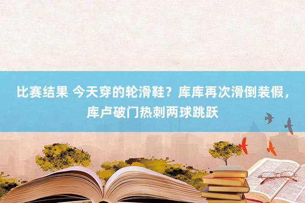 比赛结果 今天穿的轮滑鞋？库库再次滑倒装假，库卢破门热刺两球跳跃