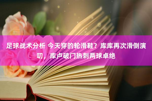 足球战术分析 今天穿的轮滑鞋？库库再次滑倒演叨，库卢破门热刺两球卓绝