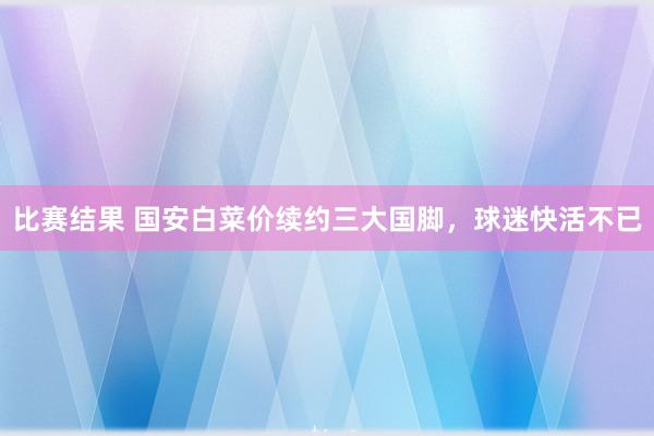 比赛结果 国安白菜价续约三大国脚，球迷快活不已