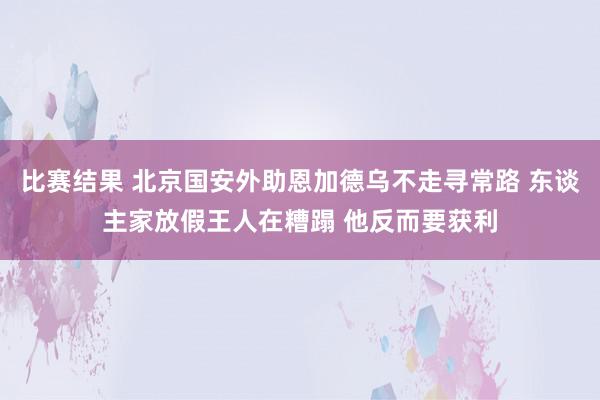 比赛结果 北京国安外助恩加德乌不走寻常路 东谈主家放假王人在糟蹋 他反而要获利