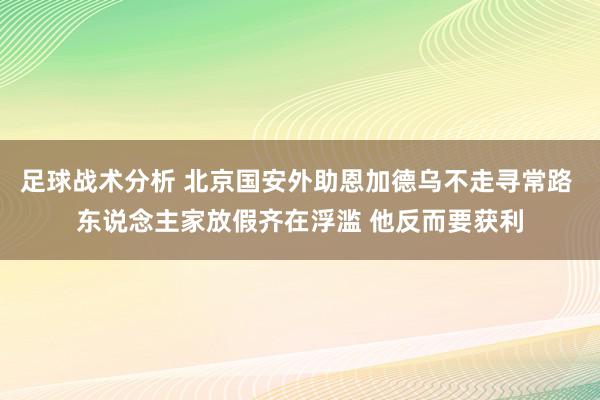 足球战术分析 北京国安外助恩加德乌不走寻常路 东说念主家放假齐在浮滥 他反而要获利