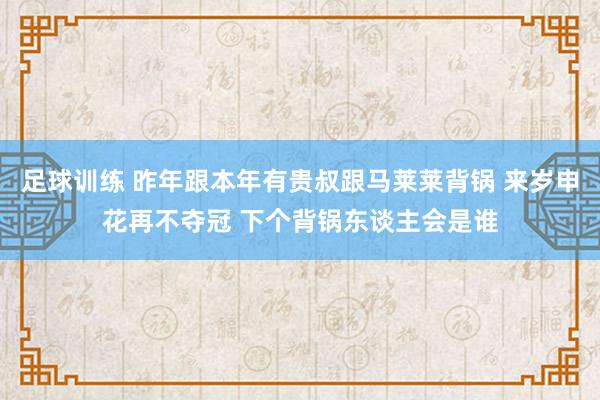 足球训练 昨年跟本年有贵叔跟马莱莱背锅 来岁申花再不夺冠 下个背锅东谈主会是谁