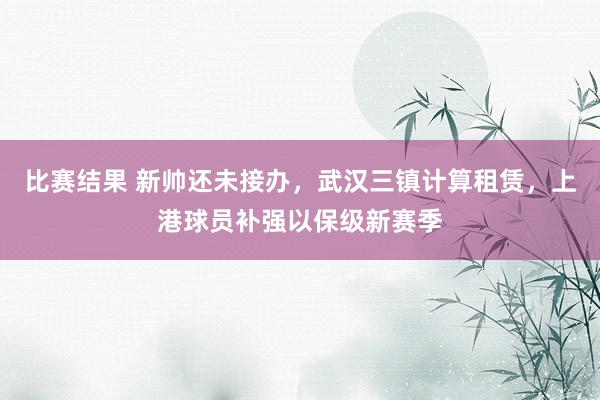 比赛结果 新帅还未接办，武汉三镇计算租赁，上港球员补强以保级新赛季