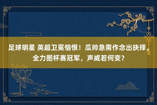 足球明星 英超卫冕恼恨！瓜帅急需作念出抉择，全力图杯赛冠军，声威若何变？