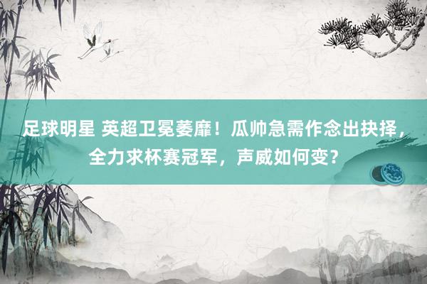 足球明星 英超卫冕萎靡！瓜帅急需作念出抉择，全力求杯赛冠军，声威如何变？